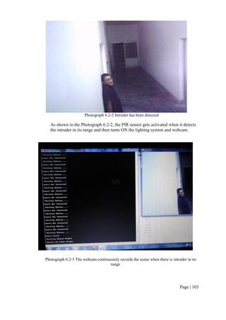 Page | 103
Photograph 6.2-2 Intruder has been detected
As shown in the Photograph 6.2-2, the PIR sensor gets activated when it detects
the intruder in its range and then turns ON the lighting system and webcam.
Photograph 6.2-3 The webcam continuously records the scene when there is intruder in its
range
 