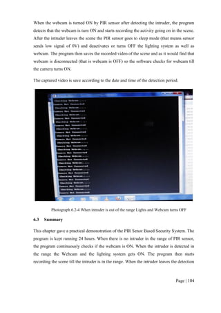 Page | 104
When the webcam is turned ON by PIR sensor after detecting the intruder, the program
detects that the webcam is turn ON and starts recording the activity going on in the scene.
After the intruder leaves the scene the PIR sensor goes to sleep mode (that means sensor
sends low signal of 0V) and deactivates or turns OFF the lighting system as well as
webcam. The program then saves the recorded video of the scene and as it would find that
webcam is disconnected (that is webcam is OFF) so the software checks for webcam till
the camera turns ON.
The captured video is save according to the date and time of the detection period.
Photograph 6.2-4 When intruder is out of the range Lights and Webcam turns OFF
6.3 Summary
This chapter gave a practical demonstration of the PIR Senor Based Security System. The
program is kept running 24 hours. When there is no intruder in the range of PIR sensor,
the program continuously checks if the webcam is ON. When the intruder is detected in
the range the Webcam and the lighting system gets ON. The program then starts
recording the scene till the intruder is in the range. When the intruder leaves the detection
 
