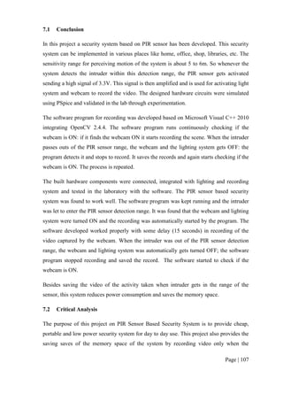 Page | 107
7.1 Conclusion
In this project a security system based on PIR sensor has been developed. This security
system can be implemented in various places like home, office, shop, libraries, etc. The
sensitivity range for perceiving motion of the system is about 5 to 6m. So whenever the
system detects the intruder within this detection range, the PIR sensor gets activated
sending a high signal of 3.3V. This signal is then amplified and is used for activating light
system and webcam to record the video. The designed hardware circuits were simulated
using PSpice and validated in the lab through experimentation.
The software program for recording was developed based on Microsoft Visual C++ 2010
integrating OpenCV 2.4.4. The software program runs continuously checking if the
webcam is ON: if it finds the webcam ON it starts recording the scene. When the intruder
passes outs of the PIR sensor range, the webcam and the lighting system gets OFF: the
program detects it and stops to record. It saves the records and again starts checking if the
webcam is ON. The process is repeated.
The built hardware components were connected, integrated with lighting and recording
system and tested in the laboratory with the software. The PIR sensor based security
system was found to work well. The software program was kept running and the intruder
was let to enter the PIR sensor detection range. It was found that the webcam and lighting
system were turned ON and the recording was automatically started by the program. The
software developed worked properly with some delay (15 seconds) in recording of the
video captured by the webcam. When the intruder was out of the PIR sensor detection
range, the webcam and lighting system was automatically gets turned OFF; the software
program stopped recording and saved the record. The software started to check if the
webcam is ON.
Besides saving the video of the activity taken when intruder gets in the range of the
sensor, this system reduces power consumption and saves the memory space.
7.2 Critical Analysis
The purpose of this project on PIR Sensor Based Security System is to provide cheap,
portable and low power security system for day to day use. This project also provides the
saving saves of the memory space of the system by recording video only when the
 