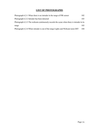 Page | ix
LIST OF PHOTOGRAPHS
Photograph 6.2-1 When there is no intruder in the range of PIR sensor 102
Photograph 6.2-2 Intruder has been detected 103
Photograph 6.2-3 The webcam continuously records the scene when there is intruder in its
range 103
Photograph 6.2-4 When intruder is out of the range Lights and Webcam turns OFF 104
 
