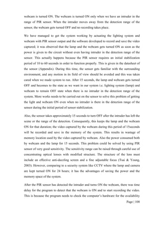 Page | 108
webcam is turned ON. The webcam is turned ON only when we have an intruder in the
range of PIR sensor. When the intruder moves away from the detection range of the
sensor, the webcam gets turned OFF and no recording takes place.
We have managed to get the system working by actuating the lighting system and
webcam with PIR sensor output and the software developed to record and save the video
captured; it was observed that the lamp and the webcam gets turned ON as soon as the
power is given to the circuit without even having intruder in the detection range of the
sensor. This actually happens because the PIR sensor requires an initial stabilization
period of 10 to 60 seconds in order to function properly. This is given in the datasheet of
the sensor (Appendix). During this time, the sensor gets familiar with the surrounding
environment, and any motion in its field of view should be avoided and this was taken
cared when we made system to run. After 15 seconds, the lamp and webcam gets turned
OFF and becomes to the state as we want in our system i.e. lighting system (lamp) and
webcam to remain OFF state when there is no intruder in the detection range of the
system. More works needs to be carried out on the sensor to solve this problem of getting
the light and webcam ON even when no intruder is there in the detection range of the
sensor during the initial period of sensor stabilization.
Also, the sensor takes approximately 15 seconds to turn OFF after the intruder has left the
scene or the range of the detection. Consequently, this keeps the lamp and the webcam
ON for that duration; the video captured by the webcam during this period of 15seconds
will be recorded and save in the memory of the system. This results in wastage of
memory location used by the video captured by webcam. Also the power consumed both
by webcam and the lamp for 15 seconds. This problem could be solved by using PIR
sensor of very good sensitivity. The sensitivity range can be raised through careful use of
concentrating optical lenses with modified structure. The structure of the lens must
include an effective anti-dazzling screen and a fine adjustable focus (Tsai & Young,
2003). However, comparing to a security system like CCTV where the lamp and camera
are kept turned ON for 24 hours; it has the advantages of saving the power and the
memory space of the system.
After the PIR sensor has detected the intruder and turns ON the webcam, there was time
delay for the program to detect that the webcam is ON and to start recording the video.
This is because the program needs to check the computer’s hardware for the availability
 