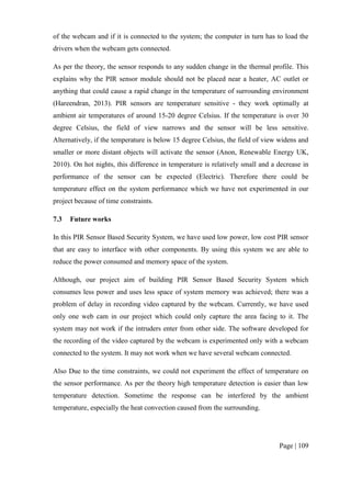 Page | 109
of the webcam and if it is connected to the system; the computer in turn has to load the
drivers when the webcam gets connected.
As per the theory, the sensor responds to any sudden change in the thermal profile. This
explains why the PIR sensor module should not be placed near a heater, AC outlet or
anything that could cause a rapid change in the temperature of surrounding environment
(Hareendran, 2013). PIR sensors are temperature sensitive - they work optimally at
ambient air temperatures of around 15-20 degree Celsius. If the temperature is over 30
degree Celsius, the field of view narrows and the sensor will be less sensitive.
Alternatively, if the temperature is below 15 degree Celsius, the field of view widens and
smaller or more distant objects will activate the sensor (Anon, Renewable Energy UK,
2010). On hot nights, this difference in temperature is relatively small and a decrease in
performance of the sensor can be expected (Electric). Therefore there could be
temperature effect on the system performance which we have not experimented in our
project because of time constraints.
7.3 Future works
In this PIR Sensor Based Security System, we have used low power, low cost PIR sensor
that are easy to interface with other components. By using this system we are able to
reduce the power consumed and memory space of the system.
Although, our project aim of building PIR Sensor Based Security System which
consumes less power and uses less space of system memory was achieved; there was a
problem of delay in recording video captured by the webcam. Currently, we have used
only one web cam in our project which could only capture the area facing to it. The
system may not work if the intruders enter from other side. The software developed for
the recording of the video captured by the webcam is experimented only with a webcam
connected to the system. It may not work when we have several webcam connected.
Also Due to the time constraints, we could not experiment the effect of temperature on
the sensor performance. As per the theory high temperature detection is easier than low
temperature detection. Sometime the response can be interfered by the ambient
temperature, especially the heat convection caused from the surrounding.
 