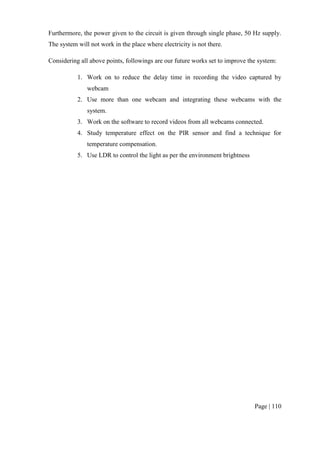 Page | 110
Furthermore, the power given to the circuit is given through single phase, 50 Hz supply.
The system will not work in the place where electricity is not there.
Considering all above points, followings are our future works set to improve the system:
1. Work on to reduce the delay time in recording the video captured by
webcam
2. Use more than one webcam and integrating these webcams with the
system.
3. Work on the software to record videos from all webcams connected.
4. Study temperature effect on the PIR sensor and find a technique for
temperature compensation.
5. Use LDR to control the light as per the environment brightness
 