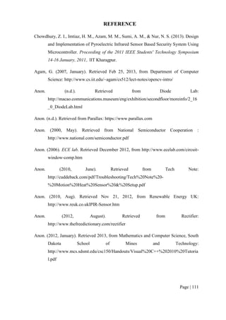 Page | 111
REFERENCE
Chowdhury, Z. I., Imtiaz, H. M., Azam, M. M., Sumi, A. M., & Nur, N. S. (2013). Design
and Implementation of Pyroelectric Infrared Sensor Based Security System Using
Microcontroller. Proceeding of the 2011 IEEE Students' Technology Symposium
14-16 January, 2011,. lIT Kharagpur.
Agam, G. (2007, January). Retrieved Feb 25, 2013, from Department of Computer
Science: http://www.cs.iit.edu/~agam/cs512/lect-notes/opencv-intro/
Anon. (n.d.). Retrieved from Diode Lab:
http://macao.communications.museum/eng/exhibition/secondfloor/moreinfo/2_16
_0_DiodeLab.html
Anon. (n.d.). Retrieved from Parallax: https://www.parallax.com
Anon. (2000, May). Retrieved from National Semiconductor Cooperation :
http://www.national.com/semiconductor.pdf
Anon. (2006). ECE lab. Retrieved December 2012, from http://www.ecelab.com/circuit-
window-comp.htm
Anon. (2010, June). Retrieved from Tech Note:
http://cuddeback.com/pdf/Troubleshooting/Tech%20Note%20-
%20Motion%20Heat%20Sensor%20&%20Setup.pdf
Anon. (2010, Aug). Retrieved Nov 21, 2012, from Renewable Energy UK:
http://www.reuk.co.uklPIR-Sensor.htm
Anon. (2012, August). Retrieved from Rectifier:
http://www.thefreedictionary.com/rectifier
Anon. (2012, January). Retrieved 2013, from Mathematics and Computer Science, South
Dakota School of Mines and Technology:
http://www.mcs.sdsmt.edu/csc150/Handouts/Visual%20C++%202010%20Tutoria
l.pdf
 