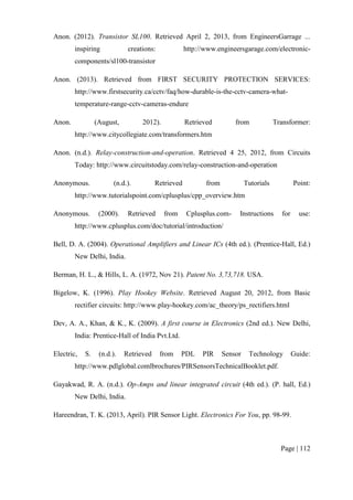 Page | 112
Anon. (2012). Transistor SL100. Retrieved April 2, 2013, from EngineersGarrage ...
inspiring creations: http://www.engineersgarage.com/electronic-
components/sl100-transistor
Anon. (2013). Retrieved from FIRST SECURITY PROTECTION SERVICES:
http://www.firstsecurity.ca/cctv/faq/how-durable-is-the-cctv-camera-what-
temperature-range-cctv-cameras-endure
Anon. (August, 2012). Retrieved from Transformer:
http://www.citycollegiate.com/transformers.htm
Anon. (n.d.). Relay-construction-and-operation. Retrieved 4 25, 2012, from Circuits
Today: http://www.circuitstoday.com/relay-construction-and-operation
Anonymous. (n.d.). Retrieved from Tutorials Point:
http://www.tutorialspoint.com/cplusplus/cpp_overview.htm
Anonymous. (2000). Retrieved from Cplusplus.com- Instructions for use:
http://www.cplusplus.com/doc/tutorial/introduction/
Bell, D. A. (2004). Operational Amplifiers and Linear ICs (4th ed.). (Prentice-Hall, Ed.)
New Delhi, India.
Berman, H. L., & Hills, L. A. (1972, Nov 21). Patent No. 3,73,718. USA.
Bigelow, K. (1996). Play Hookey Website. Retrieved August 20, 2012, from Basic
rectifier circuits: http://www.play-hookey.com/ac_theory/ps_rectifiers.html
Dev, A. A., Khan, & K., K. (2009). A first course in Electronics (2nd ed.). New Delhi,
India: Prentice-Hall of India Pvt.Ltd.
Electric, S. (n.d.). Retrieved from PDL PIR Sensor Technology Guide:
http://www.pdlglobal.comlbrochures/PIRSensorsTechnicalBooklet.pdf.
Gayakwad, R. A. (n.d.). Op-Amps and linear integrated circuit (4th ed.). (P. hall, Ed.)
New Delhi, India.
Hareendran, T. K. (2013, April). PIR Sensor Light. Electronics For You, pp. 98-99.
 