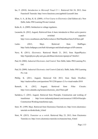 Page | 113
Inc, F. (2010). Introduction to Microsoft Visual C++. Retrieved Feb 24, 2013, from
FunctionX Tutorials: http://www.functionx.com/cpp4mfc/Lesson01.htm
Khan, A. A., & Dey, K. K. (2009). A First Course in Electronics (2nd Edition ed.). New
Delhi, India: PHI Learning Private Limited.
Kuhn, K. A. (2009). Intrduction to voltage regulators.
Lacanette, K. (2012, August). Retrieved from A basic introductin to filters active passive
and switched capacitor:
http://www.swarthmore.edu/NatSci/echeeve1/Ref/DataSheet/IntroToFilters.pdf
Lazko. (2013, May). Retrieved from HubPages:
http://lazko.hubpages.com/hub/Advantages-and-disadvantages-of-IP-cameras
Nave, R. (2011). Electronics. Retrieved March 21, 2013, from HyperPhysics:
http://hyperphysics.phy-astr.gsu.edu/hbase/electronic/opampvar7.html#c1
Paul, B. (2004). Industrial Electronics And Control. New Delhi, India: PHI Learning Pvt.
Ltd.
Paul, B. (2009). Industrial Electronics And Control (2nd ed.). Delhi, India: PHI Learning
Pvt. Ltd.
Phillip, K. (2011, August). Retrieved Feb 2013, from Stack Overflow:
http://stackoverflow.com/questions/7011238/opencv-2-3-c-visual-studio-2010
Ramesh, K. (2012, August). Retrieved from Filter Circuits:
http://www.edutalks.org/lectures/electronic_ckts/Filters.pdf
Sachdeva, C. (2012, August). Retrieved from Principle, Construction and working of
trasnformer : http://www.indiastudychannel.com/resources/118924-Principle-
Construction-Working-transformer.aspx,
Storr, W. (1999, May). Retrieved from Electronics-Tutorials.ws: http://www.electronics-
tutorials.ws/diode/diode_6.html
Storr, W. (2013). Transistor as a switch. Retrieved May 23, 2013, from Electronics
Tutorials.ws: http://www.electronics-tutorials.ws/transistor/tran_4.html
 