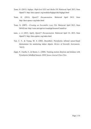 Page | 114
Team, O. (2011). highgui. High-level GUI and Media I/O. Retrieved April 2013, from
OpenCV: http://docs.opencv.org/modules/highgui/doc/highgui.html
Team, O. (2011). OpenCV Documentation. Retrieved April 2013, from
http://docs.opencv.org/index.html
Team, X. (2007). -Creating an Executable (.exe) File. Retrieved April 2013, from
XOAX.net: http://xoax.net/cpp/crs/visualcpp/lessons/CreateExe/
team., o. d. (2013, April). OpenCV Documentation. Retrieved April 23, 2013, from
OpenCV: http://docs.opencv.org/index.html
Tsai, C. F., & Young, M. S. (2003, December). Pyroelectric infrared sensor-based
thermometer for monitoring indoor objects. Review of Scientific Instruments,
74(12).
Zappi, P., Farella, E., & Benini, L. (2008). Tracking motion direction and distance with
Pyroelectric InfraRed Sensors. IEEE Sensor Journal Class Files.
 