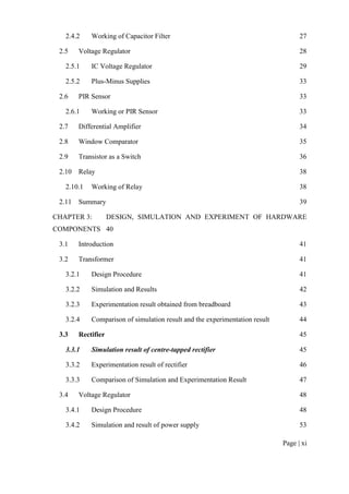 Page | xi
2.4.2 Working of Capacitor Filter 27
2.5 Voltage Regulator 28
2.5.1 IC Voltage Regulator 29
2.5.2 Plus-Minus Supplies 33
2.6 PIR Sensor 33
2.6.1 Working or PIR Sensor 33
2.7 Differential Amplifier 34
2.8 Window Comparator 35
2.9 Transistor as a Switch 36
2.10 Relay 38
2.10.1 Working of Relay 38
2.11 Summary 39
CHAPTER 3: DESIGN, SIMULATION AND EXPERIMENT OF HARDWARE
COMPONENTS 40
3.1 Introduction 41
3.2 Transformer 41
3.2.1 Design Procedure 41
3.2.2 Simulation and Results 42
3.2.3 Experimentation result obtained from breadboard 43
3.2.4 Comparison of simulation result and the experimentation result 44
3.3 Rectifier 45
3.3.1 Simulation result of centre-tapped rectifier 45
3.3.2 Experimentation result of rectifier 46
3.3.3 Comparison of Simulation and Experimentation Result 47
3.4 Voltage Regulator 48
3.4.1 Design Procedure 48
3.4.2 Simulation and result of power supply 53
 