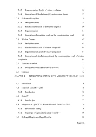 Page | xii
3.4.3 Experimentation Results of voltage regulators 56
3.4.4 Comparison of Simulation and Experimentation Result 57
3.5 Differential Amplifier 58
3.5.1 Design Procedure 58
3.5.2 Simulation and Result of differential amplifier 59
3.5.3 Experimentation 61
3.5.4 Comparison of simulation result and the experimentation result 62
3.6 Window Detector 62
3.6.1 Design Procedure 62
3.6.2 Simulation and Result of window comparator 64
3.6.3 Experimentation result of window comparator 67
3.6.4 Comparison of simulation result and the experimentation result of window
comparator 69
3.7 Transistor as switch 72
3.7.1 Design Procedures of transistor as a switch 72
3.1 Summary 73
CHAPTER 4: INTEGRATING OPENCV WITH MICROSOFT VISUAL C++ 2010
75
4.1 Introduction 76
4.2 Microsoft Visual C++ 2010 76
4.2.1 Introduction 76
4.3 OpenCV 77
4.3.1 Introduction 77
4.4 Integration of OpenCV 2.4.4 with Microsoft Visual C++ 2010 79
4.4.1 Environment Setting 79
4.4.2 Creating a new project and set up Visual C++ 80
4.5 Different libraries used from OpenCV 85
 