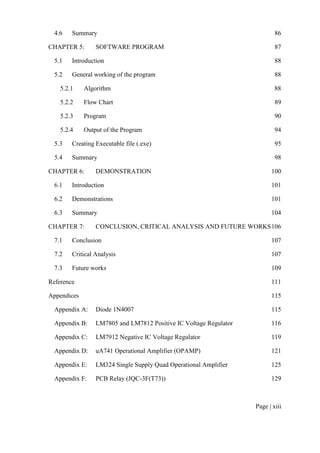 Page | xiii
4.6 Summary 86
CHAPTER 5: SOFTWARE PROGRAM 87
5.1 Introduction 88
5.2 General working of the program 88
5.2.1 Algorithm 88
5.2.2 Flow Chart 89
5.2.3 Program 90
5.2.4 Output of the Program 94
5.3 Creating Executable file (.exe) 95
5.4 Summary 98
CHAPTER 6: DEMONSTRATION 100
6.1 Introduction 101
6.2 Demonstrations 101
6.3 Summary 104
CHAPTER 7: CONCLUSION, CRITICAL ANALYSIS AND FUTURE WORKS106
7.1 Conclusion 107
7.2 Critical Analysis 107
7.3 Future works 109
Reference 111
Appendices 115
Appendix A: Diode 1N4007 115
Appendix B: LM7805 and LM7812 Positive IC Voltage Regulator 116
Appendix C: LM7912 Negative IC Voltage Regulator 119
Appendix D: uA741 Operational Amplifier (OPAMP) 121
Appendix E: LM324 Single Supply Quad Operational Amplifier 125
Appendix F: PCB Relay (JQC-3F(T73)) 129
 