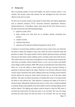Page | 15
1.1 Background
Due to increasing number of crime and burglary, the need of security system is very
essential. The security system that monitors the area throughout the time and reacts
effective to the treat is in need.
We have lots of security systems in the market for both indoor and outdoor applications
such as ultrasonic detectors, CCTV, microwave detectors, photoelectric detectors,
infrared detectors etc. ( Chowdhury, Imtiaz, Azam, Sumi, & Nur, 2013). However one or
the other systems have the following disadvantages:
 expensive (Lazko, 2013)
 keeps running even when there are no intruders, thereby consuming more
memory
 complex circuitry
 consumes large power
 operation can be effected in different temperatures (Anon, 2013)
A solution to overcome these problems could be by using a sensor of low cost which has
the ability to detect the intruders as they come within the sensor’s detection range and
generates an output. This output could be used for further signal processing or activating
other devices like alarms system, lighting system, recording system and similar devices.
This could at least save some power consumptions as some components get actuated only
when there are intruders. Passive Infrared Sensor is a low cost, low power and reliable
sensor (Zappi, Farella, & Benini, 2008). PIR sensors are manufactured with reduced form
factor too. It has the ability to detect infrared rays and gets activated resulting in
generation of electrical signal as the output. Therefore it was felt that a PIR sensor based
security system consisting of the sensor, lighting system and a recording system (webcam
and the software for saving the video) could overcome few or all of the above stated
problems. The sensor can detect the presence of anything that comes in its range and has
the ability to emit infrared rays. Upon detection, it generates the output in the form of
electrical signal. Although the output from the sensor is of few volts, it could be amplified
to required voltage using amplifier circuit and could be used for actuating lighting system
and the webcam. The lighting and webcam could be turned on when the PIR sensor is
activated and could remain off when the sensor is not activated. This way, the energy
activated and could remain off when the sensor is not activated. This way, the energy
 