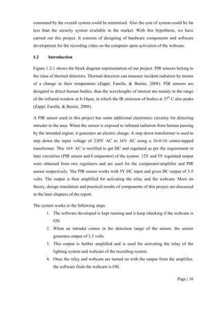 Page | 16
consumed by the overall system could be minimised. Also the cost of system could be far
less than the security system available in the market. With this hypothesis, we have
carried out this project. It consists of designing of hardware components and software
development for the recording video on the computer upon activation of the webcam.
1.2 Introduction
Figure 1.2-1 shows the block diagram representation of our project. PIR sensors belong to
the class of thermal detectors. Thermal detectors can measure incident radiation by means
of a change in their temperature (Zappi, Farella, & Benini, 2008). PIR sensors are
designed to detect human bodies, thus the wavelengths of interest are mainly in the range
of the infrared window at 8-14μm, in which the IR emission of bodies at 370
C also peaks
(Zappi, Farella, & Benini, 2008).
A PIR sensor used in this project has some additional electronics circuitry for detecting
intruder in the area. When the sensor is exposed to infrared radiation from human passing
by the intended region, it generates an electric charge. A step down transformer is used to
step down the input voltage of 230V AC to 16V AC using a 16-0-16 centre-tapped
transformer. This 16V AC is rectified to get DC and regulated as per the requirement in
later circuitries (PIR sensor and Comparator) of the system. 12V and 5V regulated output
were obtained from two regulators and are used for the comparator/amplifier and PIR
sensor respectively. The PIR sensor works with 5V DC input and gives DC output of 3-5
volts. The output is then amplified for activating the relay and the webcam. More on
theory, design simulation and practical results of components of this project are discussed
in the later chapters of the report.
The system works in the following steps:
1. The software developed is kept running and it keep checking if the webcam is
ON.
2. When an intruder comes in the detection range of the sensor, the sensor
generates output of 3.3 volts.
3. This output is further amplified and is used for activating the relay of the
lighting system and webcam of the recording system.
4. Once the relay and webcam are turned on with the output from the amplifier,
the software finds the webcam is ON.
 