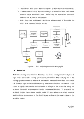 Page | 17
5. The software starts to save the video captured by the webcam on the computer.
6. After the intruder leaves the detection range of the sensor, there is no output
from the sensor. Therefore, it turns OFF the lamp and the webcam. The video
captured will be saved in the computer.
7. Every time when the intruders come in the detection range of the sensor, the
above steps from step 2- step 6 repeats.
Figure 1.2-1 Block diagram representation of the project
1.3 Motivation
With the increasing cases of theft in the college and around which generally took place at
night hours, it was felt a security system could prevent this. After studying few of the
security systems available in the market, it was found out these systems need to be turned
ON for whole night and the video captured by the system is recorded. The intruder’s face
cannot be figured out from the video recorded if the light is not turned ON during the
recording time and it is must that the lighting system should be kept ON along with the
recording system. These system remains turned ON even when there are no intruders
resulting in the consumption of the electric power and occupying more spaces of the
recording system.
 