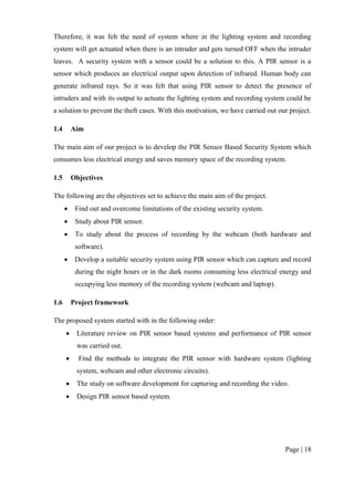 Page | 18
Therefore, it was felt the need of system where in the lighting system and recording
system will get actuated when there is an intruder and gets turned OFF when the intruder
leaves. A security system with a sensor could be a solution to this. A PIR sensor is a
sensor which produces an electrical output upon detection of infrared. Human body can
generate infrared rays. So it was felt that using PIR sensor to detect the presence of
intruders and with its output to actuate the lighting system and recording system could be
a solution to prevent the theft cases. With this motivation, we have carried out our project.
1.4 Aim
The main aim of our project is to develop the PIR Sensor Based Security System which
consumes less electrical energy and saves memory space of the recording system.
1.5 Objectives
The following are the objectives set to achieve the main aim of the project.
 Find out and overcome limitations of the existing security system.
 Study about PIR sensor.
 To study about the process of recording by the webcam (both hardware and
software).
 Develop a suitable security system using PIR sensor which can capture and record
during the night hours or in the dark rooms consuming less electrical energy and
occupying less memory of the recording system (webcam and laptop).
1.6 Project framework
The proposed system started with in the following order:
 Literature review on PIR sensor based systems and performance of PIR sensor
was carried out.
 Find the methods to integrate the PIR sensor with hardware system (lighting
system, webcam and other electronic circuits).
 The study on software development for capturing and recording the video.
 Design PIR sensor based system.
 