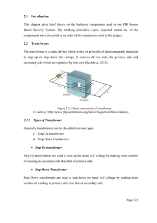 Page | 22
2.1 Introduction
This chapter gives brief theory on the hardware components used in our PIR Sensor
Based Security System. The working principles, types, expected output etc. of the
components were discussed in an order of the components used in the project.
2.2 Transformer
The transformer is a static device which works on principle of electromagnetic induction
to step up or step down the voltage. It consists of two side, the primary side and
secondary side which are separated by iron core (Sachdeva, 2012).
Figure 2.2-1 Basic construction of transformer
(Courtesy: http://www.physicstutorials.org/home/magnetism/transformers)
2.2.1 Types of Transformer
Generally transformers can be classified into two types:
i. Step Up transformer
ii. Step Down Transformer
 Step Up transformer
Step Up transformers are used to step up the input A.C voltage by making more number
of winding in secondary side than that of primary side.
 Step Down Transformer
Step Down transformers are used to step down the input A.C voltage by making more
number of winding in primary side than that of secondary side.
 