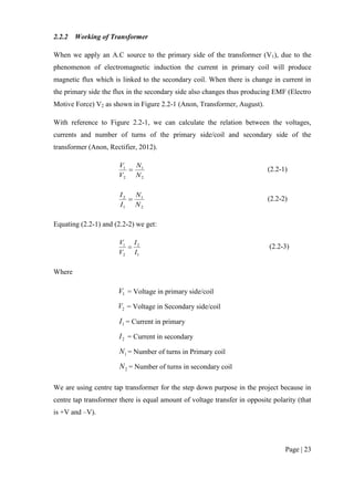 Page | 23
2.2.2 Working of Transformer
When we apply an A.C source to the primary side of the transformer (V1), due to the
phenomenon of electromagnetic induction the current in primary coil will produce
magnetic flux which is linked to the secondary coil. When there is change in current in
the primary side the flux in the secondary side also changes thus producing EMF (Electro
Motive Force) V2 as shown in Figure 2.2-1 (Anon, Transformer, August).
With reference to Figure 2.2-1, we can calculate the relation between the voltages,
currents and number of turns of the primary side/coil and secondary side of the
transformer (Anon, Rectifier, 2012).
2
1
2
1
N
N
V
V
 (2.2-1)
2
1
1
2
N
N
I
I
 (2.2-2)
Equating (2.2-1) and (2.2-2) we get:
1
2
2
1
I
I
V
V
 (2.2-3)
Where
1V = Voltage in primary side/coil
2V = Voltage in Secondary side/coil
1I = Current in primary
2I = Current in secondary
1N = Number of turns in Primary coil
2N = Number of turns in secondary coil
We are using centre tap transformer for the step down purpose in the project because in
centre tap transformer there is equal amount of voltage transfer in opposite polarity (that
is +V and –V).
 