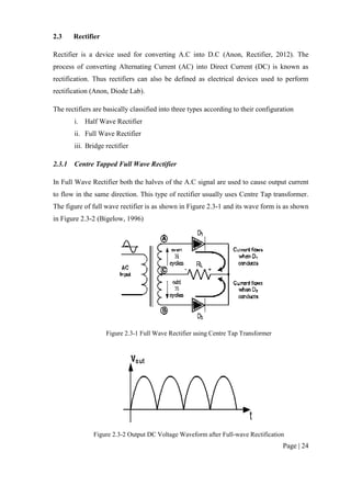 Page | 24
2.3 Rectifier
Rectifier is a device used for converting A.C into D.C (Anon, Rectifier, 2012). The
process of converting Alternating Current (AC) into Direct Current (DC) is known as
rectification. Thus rectifiers can also be defined as electrical devices used to perform
rectification (Anon, Diode Lab).
The rectifiers are basically classified into three types according to their configuration
i. Half Wave Rectifier
ii. Full Wave Rectifier
iii. Bridge rectifier
2.3.1 Centre Tapped Full Wave Rectifier
In Full Wave Rectifier both the halves of the A.C signal are used to cause output current
to flow in the same direction. This type of rectifier usually uses Centre Tap transformer.
The figure of full wave rectifier is as shown in Figure 2.3-1 and its wave form is as shown
in Figure 2.3-2 (Bigelow, 1996)
Figure 2.3-1 Full Wave Rectifier using Centre Tap Transformer
Figure 2.3-2 Output DC Voltage Waveform after Full-wave Rectification
 