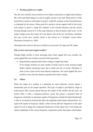 Page | 25
 Working of full wave rectifier
The full wave rectifier circuit consists of two diodes connected to a single load resistance
(RL) with each diode taking it in turn to supply current to the load. When point A of the
transformer is positive with respect to point C, diode D1 conducts in the forward direction
as indicated by the arrows. When point B is positive (in the negative half of the cycle)
with respect to point C, diode D2 conducts in the forward direction and the current
flowing through resistor R is in the same direction as that of positive half cycle. As the
output voltage across the resistor R is the phasor sum of the two waveforms combined,
this type of full wave rectifier circuit is also known as a "bi-phase" circuit (Storr,
Electronics-Tutorials.ws, 1999).
This project has used two full wave rectifiers to convert the AC input into DC output.
Why we have used centre tapped rectifier?
Though bridge rectifier is more advantage than Centre tapped full wave rectifier, the
centre tapped full wave rectifier as per the following reason:
 Requirement to generate plus-minus voltage to supply Op-Amps
If two bridge rectifiers are used, number of diode used in circuit increases (eight
diode), thereby increasing losses due to diode and size of circuit. Therefore, in
order to have clean circuit with reduced component, two centre tapped full wave
rectifier is (use only four diode) to generate plus-minus voltage.
2.4 Filters
While the output of a rectifier is a pulsating dc, most electronic circuits require a
substantially pure dc for proper operation. This type of output is provided by single or
multi-section filter circuits placed between the output of the rectifier and the load. An
electric filter is often a frequency-selective circuit that passes a specified band of
frequencies and blocks or attenuates signals of frequencies outside this band (Gayakwad).
A filter is an electrical network that alters the amplitude and/or phase characteristics of a
signal with respect to frequency. Ideally a filter will not add new frequencies to the input
signal nor will it change the component frequencies of that signal, but it will change the
relative amplitudes of the various frequency components and/or their phase relationships.
 