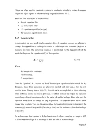 Page | 26
Filters are often used in electronic systems to emphasize signals in certain frequency
ranges and reject signals in other frequency ranges (Lacanette, 2012).
There are four basic types of filter circuits:
 Simple capacitor filter
 LC choke-input filter
 LC capacitor-input filter(pi-type)
 RC capacitor-input filter(pi-type)
2.4.1 Capacitor Filter
In our project we have used simple capacitor filter. A capacitor opposes any change in
voltage. The opposition to a change in current is called capacitive reactance (XC) and is
measured in ohms. The capacitive reactance is determined by the frequency (f) of the
applied voltage and the capacitance (C) of the capacitor.
FCXC
2
1
 (2.4-1)
Where
XC is capacitive reactance,
F is frequency,
C is capacitance
From the Equation 2.4-1, we can see that if frequency or capacitance is increased, the XC
decreases. Since filter capacitors are placed in parallel with the load, a low XC will
provide better filtering than a high XC. For this to be accomplished, a better shunting
effect of the ac around the load is provided. To obtain a steady dc output, the capacitor
must charge almost instantaneously to the value of applied voltage. Once charged, the
capacitor must retain the charge as long as possible. The capacitor must have a short
charge time constant. This can be accomplished by keeping the internal resistance of the
power supply as small as possible (fast charge time) and the resistance of the load as large
as possible.
As we know one time constant is defined as the time it takes a capacitor to charge to 63.2
% of the applied voltage or to discharge to 36.8 per cent of its total charge.
 