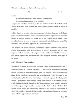 Page | 27
This action can be expressed by the following equation:
RCt  (2.4-2)
Where:
R represents the resistance of the charge or discharge path
C represents the capacitance of the capacitor.
A capacitor is considered fully charged after five RC time constants. A steady dc output
voltage is obtained when the capacitor charges rapidly and discharges as slowly as
possible.
In filter circuits the capacitor is the common element to both the charge and the discharge
paths. Therefore, to obtain the longest possible discharge time, capacitor value should be
as large as possible. Another way to look at it is: The capacitor acts as a short circuit
around the load (as far as the ac component is concerned) since the larger the value of the
capacitor (C), the smaller the opposition (XC) or reactance to ac.
This (passive) type of filter consists of large value of capacitor connected across the load
resistor. This capacitor offers a low reactance to the A.C components and very high
impedance to D.C, so that the A.C components in the rectifier output find low reactance
path through capacitor and only a small part flows through R, producing small ripple at
the output.
2.4.2 Working of Capacitor Filter
The value of CX should be smaller than R because, current should pass through C and C
should get charged. If C value is very small, CX will be large and hence current flows
through R only and no filtering action takes place. The capacitor C gets charged when the
diode (in the rectifier) is conducting and gets discharged (when the diode is not
conducting) through R. When the input voltage tVv sin is greater than the capacitor
voltage, C gets charged. When the input voltage is less than that of the capacitor voltage,
C will discharge through R (Ramesh, 2012). The stored energy in the capacitor maintains
the load voltage at a high value for a long period. The diode conducts only for a short
interval of high current. The connection of filter circuit and waveforms are as shown in
Figure 2.4-1 and 2.4-2 (Ramesh, 2012). Capacitor opposes sudden fluctuations in voltage
across it. So the ripple voltage is minimized.
 