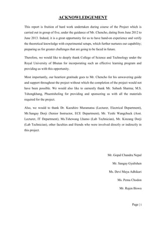 Page | i
ACKNOWLEDGEMENT
This report is fruition of hard work undertaken during course of the Project which is
carried out in group of five, under the guidance of Mr. Chencho, dating from June 2012 to
June 2013. Indeed, it is a great opportunity for us to have hand-on experience and verify
the theoretical knowledge with experimental setups, which further nurtures our capability;
preparing us for greater challenges that are going to be faced in future.
Therefore, we would like to deeply thank College of Science and Technology under the
Royal University of Bhutan for incorporating such an effective learning program and
providing us with this opportunity.
Most importantly, our heartiest gratitude goes to Mr. Chencho for his unwavering guide
and support throughout the project without which the completion of the project would not
have been possible. We would also like to earnestly thank Mr. Subash Sharma; M.S.
Tshongkhang, Phuentsholing for providing and sponsoring us with all the materials
required for the project.
Also, we would to thank Dr. Kazuhiro Muramatsu (Lecturer, Electrical Department),
Mr.Sangay Dorji (Senior Instructor, ECE Department), Mr. Yeshi Wangchuck (Asst.
Lecturer, IT Department), Ms.Tshewang Lhamo (Lab Technician), Mr. Kinzang Dorji
(Lab Technician), other faculties and friends who were involved directly or indirectly in
this project.
Mr. Gopal Chandra Nepal
Mr. Sangay Gyaltshen
Ms. Devi Maya Adhikari
Ms. Pema Chodon
Mr. Rajen Biswa
 
