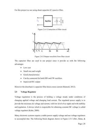 Page | 28
For this project we are using shunt capacitor (C) passive filter.
Figure 2.4-1 Connection of filter circuit
Figure 2.4-2 Output waveform from filter circuit
The capacitor filter are used in our project since it provide us with the following
advantages
 Low cost
 Small size and weight
 Good characteristics
 Can be connected for both HW and FW rectifiers
 Improved D.C output
However the drawback is capacitor filter draws more current (Ramesh, 2012).
2.5 Voltage Regulator
Voltage regulation is the process of holding a voltage steady under conditions of
changing applied voltage and changing load current. The regulated power supply is to
provide the necessary dc voltage and current, with low level of ac ripple and with stability
and regulation. A device which is responsible for obtaining constant DC voltage is called
voltage regulator (Kuhn, 2009).
Many electronic systems require a stable power supply voltage and use voltage regulators
to accomplish that. The following block diagram shown in Figure 2.5-1 (Dev, Khan, &
 
