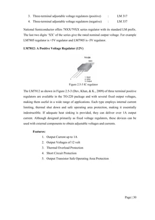 Page | 30
3. Three-terminal adjustable voltage regulators (positive) : LM 317
4. Three-terminal adjustable voltage regulators (negative) : LM 337
National Semiconductor offers 78XX/79XX series regulator with its standard LM prefix.
The last two digits ‘XX’ of the series give the rated nominal output voltage. For example
LM7805 regulator is +5V regulator and LM7905 is -5V regulator.
LM7812: A Positive Voltage Regulator (12V)
Figure 2.5-3 IC regulator
The LM7812 as shown in Figure 2.5-3 (Dev, Khan, & K., 2009) of three terminal positive
regulators are available in the TO-220 package and with several fixed output voltages,
making them useful in a wide range of applications. Each type employs internal current
limiting, thermal shut down and safe operating area protection, making it essentially
indestructible. If adequate heat sinking is provided, they can deliver over 1A output
current. Although designed primarily as fixed voltage regulators, these devices can be
used with external components to obtain adjustable voltages and currents.
Features:
1. Output Current up to 1A
2. Output Voltages of 12 volt
3. Thermal Overload Protection
4. Short Circuit Protection
5. Output Transistor Safe Operating Area Protection
 