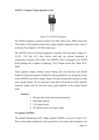 Page | 31
LM7912: A Negative Voltage Regulator (-12V)
Figure 2.5-4 LM7912 IC regulator
The LM7912 regulator as shown in Figure 2.5-4 (Dev, Khan, & K., 2009) comes from
79xx family of self-contained fixed linear voltage regulator integrated circuits, where it
would give fixed output of -12V DC in ideal cases.
The LM79XX series of 3-terminal regulators is available with fixed output voltages of -
5V,-8V, -12V, and -15V. These devices need only one external component -a
compensation capacitor at the output. The LM79XX series is packaged in the TO-220
power package and is capable of supplying 1.5A of output current (Dev, Khan, & K.,
2009).
These regulators employ internal current limiting safe area protection and thermal
shutdown for protection against virtually all overload conditions. Low ground pin current
of the LM79XX series allows output voltage to be easily boosted above the pre-set value
with a resistor divider. The low quiescent current drain of these devices with a specified
maximum change with line and load ensures good regulation in the voltage boosted
mode.
Features:
1. Thermal, short circuit and safe area protection
2. High ripple rejection
3. 1.5A output current
4. 4% tolerance on pre-set output voltage
5V regulator (LM7805)
The standard configuration of IC voltage regulator LM7805 is as given in Figure 2.5-5.
However the simple configuration is also given below with certain value of capacitor with
 