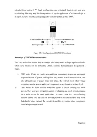 Page | 32
intended fixed output 5 V. Such configuration can withstand short circuits and also
overheating. The only way the damage occurs is by the application of reverse voltage to
its input. Reverse polarity destroys regulator instantly (Khan & Dey, 2009).
Figure 2.5-5 Configuration of LM7805 IC regulator
Advantage of LM7805 series over other
The 7805 series has several key advantages over many other voltage regulator circuits
which have resulted in its popularity (Anon, National Semiconductor Cooperation ,
2000):
i. 7805 series ICs do not require any additional components to provide a constant,
regulated source of power, making them easy to use, as well as economical, and
also efficient uses of circuit board real estate. By contrast, most other voltage
regulators require several additional components to set the output voltage level
ii. 7805 series ICs have built-in protection against a circuit drawing too much
power. They also have protection against overheating and short-circuits, making
them quite robust in most applications. In some cases, the current-limiting
features of the 7805 devices can provide protection not only for the 7805 itself,
but also for other parts of the circuit it is used in, preventing other components
from being damaged as well.
 