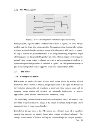 Page | 33
2.5.2 Plus-Minus Supplies
Figure 2.5-6 Two similar regulators connected as a plus-minus supply
In this project IC regulator LM7812 and LM7912 as shown in Figure 2.5-6 (Bell, 2004) is
used in order to obtain plus-minus supplies. The negative output terminal of a voltage
regulator is grounded to give an output voltage which is positive with respect to ground.
So long as there are no grounded terminals in the unregulated supply, the positive output
of the regulator can be grounded to produce an output which is negative with respect to
ground. Using two dc voltage regulators, one positive and one negative terminal can be
connected together and grounded, as illustrated in Figure 2.5-6. This produces the type of
plus-minus voltage often used as supply for operational amplifier (Bell, 2004).
2.6 PIR Sensor
2.6.1 Working or PIR Sensor
PIR sensors are passive electronic devices which detect motion by sensing infrared
fluctuations. Once a motion is detected, a high signal is sent to the signal pin. Because of
the biological characteristic of organisms to emit heat; these sensors work well in
detecting human motion and therefore are commonly implemented in security
applications (Anon, National Semiconductor Cooperation , 2000).
The human body radiates infrared waves with wavelengths of 8 to 12 micrometres. Any
movement by a person leads to a change in the amount of infrared energy which a sensor
can detect within its range (Anon, Parallax)
Pyro-electric devices, such as the PIR sensor, have elements made of a crystalline
material that generates an electric charge when exposed to infrared radiation. The
changes in the amount of infrared striking the element change the voltages generated,
 