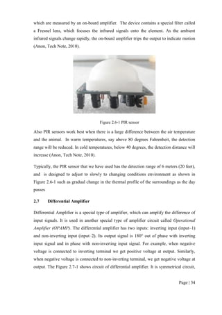 Page | 34
which are measured by an on-board amplifier. The device contains a special filter called
a Fresnel lens, which focuses the infrared signals onto the element. As the ambient
infrared signals change rapidly, the on-board amplifier trips the output to indicate motion
(Anon, Tech Note, 2010).
Figure 2.6-1 PIR sensor
Also PIR sensors work best when there is a large difference between the air temperature
and the animal. In warm temperatures, say above 80 degrees Fahrenheit, the detection
range will be reduced. In cold temperatures, below 40 degrees, the detection distance will
increase (Anon, Tech Note, 2010).
Typically, the PIR sensor that we have used has the detection range of 6 meters (20 feet),
and is designed to adjust to slowly to changing conditions environment as shown in
Figure 2.6-1 such as gradual change in the thermal profile of the surroundings as the day
passes
2.7 Differential Amplifier
Differential Amplifier is a special type of amplifier, which can amplify the difference of
input signals. It is used in another special type of amplifier circuit called Operational
Amplifier (OPAMP). The differential amplifier has two inputs: inverting input (input–1)
and non-inverting input (input–2). Its output signal is 180° out of phase with inverting
input signal and in phase with non-inverting input signal. For example, when negative
voltage is connected to inverting terminal we get positive voltage at output. Similarly,
when negative voltage is connected to non-inverting terminal, we get negative voltage at
output. The Figure 2.7-1 shows circuit of differential amplifier. It is symmetrical circuit,
 