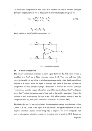 Page | 35
i.e. it has same components on both sides. If all resistors are equal it becomes a straight
difference amplifier (Nave, 2011). The output of differential amplifier is given by:
1
3
1
113
413
2
)(
)(
R
R
V
RRR
RRR
VVout 


 (2.7-1)
If
12
;
44
RRRR 
Then, it gives an amplified difference (Nave, 2011).
2.7-1 Differential Amplifier
2.8 Window Comparator
The window comparator compares an input signal fed from the PIR sensor which is
amplified to a 'low' and a 'high' reference voltage level (VRef Low and VRef High,
respectively) which is a window. A window comparator is also called double-ended limit
detector as it detects when the input is between two limits. It uses two op-amps as
comparators and two reference voltages. If the input is between the windows (between
two reference levels) it outputs a logic low level. If the input is higher than VRef High or
lower than VRef Low, the output goes to logic high or the positive saturation. One of the
op amps is used for comparing the input to VRef High while the other op amp is used for
comparison with VRef Low (Paul, Industrial Electronics And Control, 2004).
The diodes (D1 and D2) are used to isolate the outputs of the two op amps from each other
(Anon, ECE lab, 2006). If the signal is in the window, the upper comparator will be at
negative saturation since its non-inverting input is negative. The lower comparator will
also be at negative saturation because its inverting input is positive. Both diodes are
 