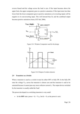 Page | 36
reverse biased and the voltage across the load is zero. If the input becomes above the
upper limit, the upper comparator goes to a positive saturation. If the input turns less than
lower limit the lower comparator goes to positive saturation as its inverting inputs will be
negative to its non-inverting input. This will forward bias D2 and the combined output
becomes positive saturation (Anon, ECE lab, 2006).
Figure 2.8-1 Window Comparator used for the design
Figure 2.8-2 Output of window detector
2.9 Transistor as a Switch
When a transistor is used as a switch it must be either OFF or fully ON. In the fully ON
state the voltage VCE across the transistor is almost zero and the transistor is said to be
saturated because it cannot pass any more collector current IC. The output device switched
by the transistor is usually called the 'load'.
The power developed in a switching transistor is very small:
 In the OFF state: power = Ic × VCE, but Ic = 0, so the power is zero.
 
