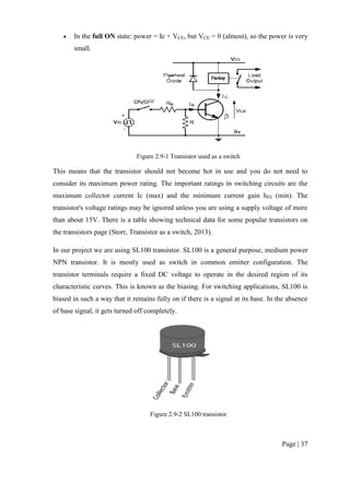 Page | 37
 In the full ON state: power = Ic × VCE, but VCE = 0 (almost), so the power is very
small.
Figure 2.9-1 Transistor used as a switch
This means that the transistor should not become hot in use and you do not need to
consider its maximum power rating. The important ratings in switching circuits are the
maximum collector current Ic (max) and the minimum current gain hFE (min). The
transistor's voltage ratings may be ignored unless you are using a supply voltage of more
than about 15V. There is a table showing technical data for some popular transistors on
the transistors page (Storr, Transistor as a switch, 2013).
In our project we are using SL100 transistor. SL100 is a general purpose, medium power
NPN transistor. It is mostly used as switch in common emitter configuration. The
transistor terminals require a fixed DC voltage to operate in the desired region of its
characteristic curves. This is known as the biasing. For switching applications, SL100 is
biased in such a way that it remains fully on if there is a signal at its base. In the absence
of base signal, it gets turned off completely.
Figure 2.9-2 SL100 transistor
 
