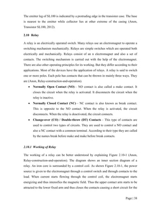 Page | 38
The emitter leg of SL100 is indicated by a protruding edge in the transistor case. The base
is nearest to the emitter while collector lies at other extreme of the casing (Anon,
Transistor SL100, 2012).
2.10 Relay
A relay is an electrically operated switch. Many relays use an electromagnet to operate a
switching mechanism mechanically. Relays are simple switches which are operated both
electrically and mechanically. Relays consist of an n electromagnet and also a set of
contacts. The switching mechanism is carried out with the help of the electromagnet.
There are also other operating principles for its working. But they differ according to their
applications. Most of the devices have the application of relays. A relay is said to switch
one or more poles. Each pole has contacts that can be thrown in mainly three ways. They
are (Anon, Relay-construction-and-operation).
 Normally Open Contact (NO) – NO contact is also called a make contact. It
closes the circuit when the relay is activated. It disconnects the circuit when the
relay is inactive.
 Normally Closed Contact (NC) – NC contact is also known as break contact.
This is opposite to the NO contact. When the relay is activated, the circuit
disconnects. When the relay is deactivated, the circuit connects.
 Change-over (CO) / Double-throw (DT) Contacts – This type of contacts are
used to control two types of circuits. They are used to control a NO contact and
also a NC contact with a common terminal. According to their type they are called
by the names break before make and make before break contacts.
2.10.1 Working of Relay
The working of a relay can be better understood by explaining Figure 2.10-1 (Anon,
Relay-construction-and-operation). The diagram shows an inner section diagram of a
relay. An iron core is surrounded by a control coil. As shown Figure 2.10-1, the power
source is given to the electromagnet through a control switch and through contacts to the
load. When current starts flowing through the control coil, the electromagnet starts
energizing and thus intensifies the magnetic field. Thus the upper contact arm starts to be
attracted to the lower fixed arm and thus closes the contacts causing a short circuit for the
 
