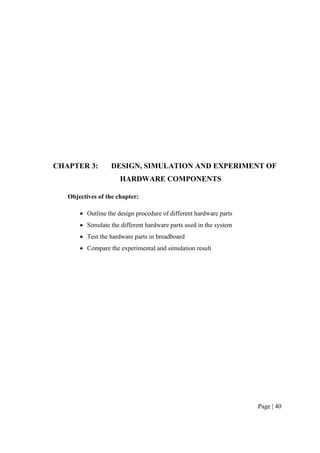 Page | 40
CHAPTER 3: DESIGN, SIMULATION AND EXPERIMENT OF
HARDWARE COMPONENTS
Objectives of the chapter:
 Outline the design procedure of different hardware parts
 Simulate the different hardware parts used in the system
 Test the hardware parts in breadboard
 Compare the experimental and simulation result
 