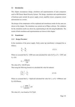 Page | 41
3.1 Introduction
This chapter encompasses design, simulation and experimentation of each component
used in PIR Sensor Based Security System. The design, simulation and experimentation
of hardware parts include the power supply circuit, amplifier circuit, comparator circuit
and transistor as a switch.
The design of the components will be explained and simulations results for the same are
shown in this chapter. The simulation was carried out in PSpice software. The validation
for the simulation results are shown by experimenting in the lab using breadboards. The
results of both simulation and experimentation are shown in this chapter.
3.2 Transformer
3.2.1 Design Procedure
In the simulation of the power supply, firstly centre tap transformer is designed the as
follows:
2
1
2
1
N
N
V
V
 (3.2.1)
Where we assumed that N1= 4500 turns and calculated the value for N2 as V1= 230V and
V2=32V.
230
324500
2
x
N 
The value of N2 =626.09 turns.
Then using the following formula we calculated the value for inductor.
2
1
2
2
1
L
L
N
N






(3.2.2)
Where we assumed that L2= 10µΩ and calculated the value for L1 as N1= 4500turns and
N2=626.09turns.
10
09.626
4500
2
1 xL 






The value of L1 was found as 516.75µH.
 