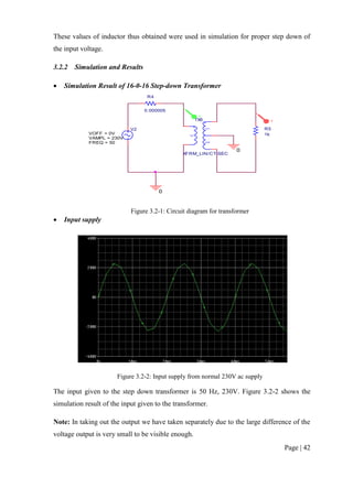 Page | 42
These values of inductor thus obtained were used in simulation for proper step down of
the input voltage.
3.2.2 Simulation and Results
 Simulation Result of 16-0-16 Step-down Transformer
Figure 3.2-1: Circuit diagram for transformer
 Input supply
Figure 3.2-2: Input supply from normal 230V ac supply
The input given to the step down transformer is 50 Hz, 230V. Figure 3.2-2 shows the
simulation result of the input given to the transformer.
Note: In taking out the output we have taken separately due to the large difference of the
voltage output is very small to be visible enough.
V2
FREQ = 50
VAMPL = 230V
VOFF = 0V
R4
0.000005
0
0
Lp
Ls1
Ls2
TX6
XFRM_LIN/CT-SEC
R5
1k
V
V
 