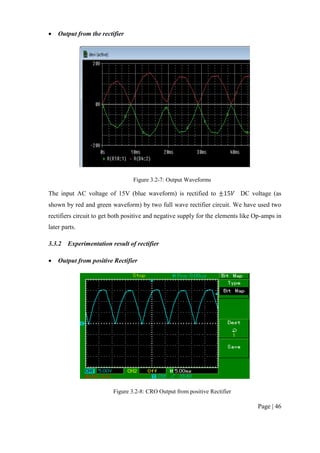 Page | 46
 Output from the rectifier
Figure 3.2-7: Output Waveforms
The input AC voltage of 15V (blue waveform) is rectified to DC voltage (as
shown by red and green waveform) by two full wave rectifier circuit. We have used two
rectifiers circuit to get both positive and negative supply for the elements like Op-amps in
later parts.
3.3.2 Experimentation result of rectifier
 Output from positive Rectifier
Figure 3.2-8: CRO Output from positive Rectifier
 