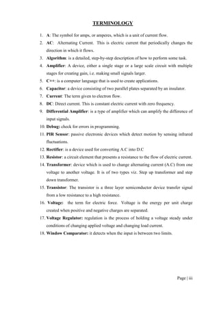 Page | iii
TERMINOLOGY
1. A: The symbol for amps, or amperes, which is a unit of current flow.
2. AC: Alternating Current. This is electric current that periodically changes the
direction in which it flows.
3. Algorithm: is a detailed, step-by-step description of how to perform some task.
4. Amplifier: A device, either a single stage or a large scale circuit with multiple
stages for creating gain, i.e. making small signals larger.
5. C++: is a computer language that is used to create applications.
6. Capacitor: a device consisting of two parallel plates separated by an insulator.
7. Current: The term given to electron flow.
8. DC: Direct current. This is constant electric current with zero frequency.
9. Differential Amplifier: is a type of amplifier which can amplify the difference of
input signals.
10. Debug: check for errors in programming.
11. PIR Sensor: passive electronic devices which detect motion by sensing infrared
fluctuations.
12. Rectifier: is a device used for converting A.C into D.C
13. Resistor: a circuit element that presents a resistance to the flow of electric current.
14. Transformer: device which is used to change alternating current (A.C) from one
voltage to another voltage. It is of two types viz. Step up transformer and step
down transformer.
15. Transistor: The transistor is a three layer semiconductor device transfer signal
from a low resistance to a high resistance.
16. Voltage: the term for electric force. Voltage is the energy per unit charge
created when positive and negative charges are separated.
17. Voltage Regulator: regulation is the process of holding a voltage steady under
conditions of changing applied voltage and changing load current.
18. Window Comparator: it detects when the input is between two limits.
 