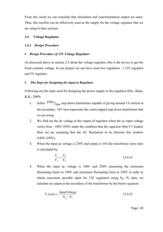 Page | 48
From this result we can conclude that simulation and experimentation output are same.
Thus, this rectifier can be effectively used as the supply for the voltage regulator that we
are using in later sections.
3.4 Voltage Regulator
3.4.1 Design Procedure
 Design Procedure of 12V Voltage Regulator
As discussed above in section 2.5 about the voltage regulator, this is the device to get the
fixed constant voltage. In our project we use have used two regulators:  12V regulator
and 5V regulator.
 The Steps for designing the input to Regulator
Following are the steps used for designing the power supply to the regulator (Dev, Khan,
& K., 2009)
1. Select ⁄ step down transformer capable of giving around 1A current in
the secondary. 16V here represents the centre-tapped step down transformer that
we are using.
2. We find out the dc voltage at the output of regulator when the ac input voltage
varies from 180V-250V under the condition that the capacitor filter C1 loaded.
Here we are assuming that the AC fluctuation to be between this window
(180V-250V).
3. When the input ac voltage is 230V and output is 16V,the transformer turns ratio
is calculated by:
2
1
2
1
N
N
V
V
 (3.4-1)
4. When the input ac voltage is 180V and 250V (assuming the minimum
fluctuating limits as 180V and maximum fluctuating limit as 250V in order to
obtain maximum possible input for 12V regulator) using Np: Ns data, we
calculate an output at the secondary of the transformer by the below equation.
sp
s
NN
geInputVolta
rmsV
:
)(  (3.4-2)
 