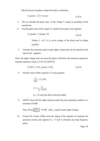 Page | 49
Take the lowest secondary voltage from above calculation.
)(2)( rmsVpeakV ss  (3.4-3)
5. The we calculate the peak value of the voltage Vs (peak) at secondary of the
transformer
6. Find the peak value of the voltage Vc1 (peak) at the input to the regulator.
2V-(peak)V=(peak)V sC1
(3.4-4)
Taking 7.0V ( V is cut-in voltage of the diode used in bridge
rectifier)
7. Calculate the maximum peak to peak ripple voltage that can be tolerated at the
input to the regulator.
(Note: the ripple voltage must not cause the input to fall below the minimum required to
maintain regulation which is 15.5V for LM7812)
]5.15)([2)( 1  peakVPPV cv (3.4-5)
8. Find the value of filter capacitor C1 using equation
)(
2 1
PPV
fc
I
v
dc


32.102
1


f
I
C dc
Idc= 1A when the filter is heavily loaded.
9. LM7812 show that the ripple rejection under the given operating condition is a
minimum of 62dB
Thus, 20 log [ ] = 62 dB ( is peak to peak ripple voltage)
10. Connect the resistor 620 across the output of the regulator (to maintain the
quiescent current) and capacitor C2 = 0.1 F to eliminate any high frequency
pulses.
 