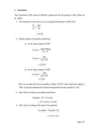Page | 50
 Calculation
The Calculation of the values of different components for this project is (Dev, Khan, &
K., 2009):
1. The transformer turns ratio as we are using the transformer as 230V/16V:
16
230

s
p
N
N
= 14.375
2. Output voltage of secondary transformer
a) At AC input voltage of 180V
sp
s
NN
geInputVolta
rmsV
:
)( 
375:3.14
180
)( rmsVs
= 12.521V
b) At AC input voltage of 250V
375:3.14
250
)( rmsVs
=17.51V
Here we can take the lowest secondary voltage 12.521V when input line supply is
180V. As per the datasheet the minimum requirement for the regulator is 12V.
3. Peak value of voltage at secondary transformer
(rms)Vs2=Vs(peak) 
= 17.70V12.5212 
4. Peak value of voltage at the input to the regulator
2V-(peak)V=(peak)V sC1
0.72-17.70= 
 
