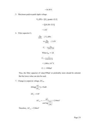 Page | 51
V6.301=
5. Maximum peak-to-peak ripple voltage
15.5]-(peak)2[V=(PP)V c1v
15.5]-2[16.30=
1.6V=
6. Filter capacitor C1
≤ Vv (PP)
≤ 1.6V
C1 ≥
When
C1 ≥
= 1.990 x 10-3
F
C1 ≥ 1990μF
Thus, the filter capacitor of value1990μF or preferably more should be selected.
But the lower value can also be used.
7. Change in output dc voltage, ΔVout
dB
V
V
ou
in
55]log[20 


VVin 6.1
mV
anti
V
V in
out 84.2
20
55
log









Therefore, mVVout 84.2
 