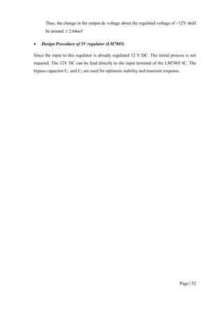Page | 52
Thus, the change in the output dc voltage about the regulated voltage of +12V shall
be around mV84.2
 Design Procedure of 5V regulator (LM7805)
Since the input to this regulator is already regulated 12 V DC. The initial process is not
required. The 12V DC can be feed directly to the input terminal of the LM7805 IC. The
bypass capacitor C1 and C2 are used for optimum stability and transient response.
 