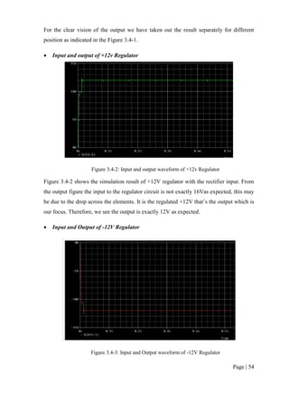 Page | 54
For the clear vision of the output we have taken out the result separately for different
position as indicated in the Figure 3.4-1.
 Input and output of +12v Regulator
Figure 3.4-2: Input and output waveform of +12v Regulator
Figure 3.4-2 shows the simulation result of +12V regulator with the rectifier input. From
the output figure the input to the regulator circuit is not exactly 16Vas expected, this may
be due to the drop across the elements. It is the regulated +12V that’s the output which is
our focus. Therefore, we see the output is exactly 12V as expected.
 Input and Output of -12V Regulator
Figure 3.4-3: Input and Output waveform of -12V Regulator
 
