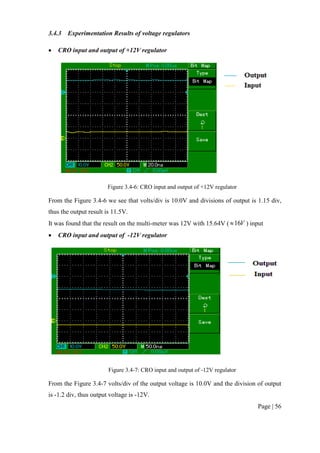 Page | 56
3.4.3 Experimentation Results of voltage regulators
 CRO input and output of +12V regulator
Figure 3.4-6: CRO input and output of +12V regulator
From the Figure 3.4-6 we see that volts/div is 10.0V and divisions of output is 1.15 div,
thus the output result is 11.5V.
It was found that the result on the multi-meter was 12V with 15.64V ( V16 ) input
 CRO input and output of -12V regulator
Figure 3.4-7: CRO input and output of -12V regulator
From the Figure 3.4-7 volts/div of the output voltage is 10.0V and the division of output
is -1.2 div, thus output voltage is -12V.
 