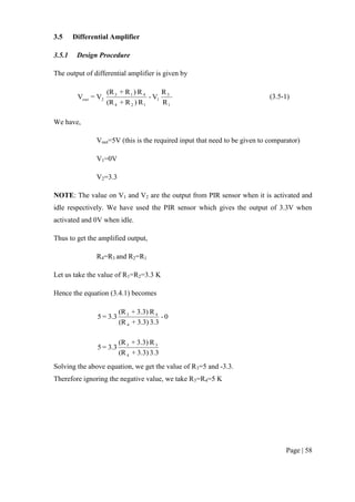 Page | 58
3.5 Differential Amplifier
3.5.1 Design Procedure
The output of differential amplifier is given by
1
3
1
124
413
2out
R
R
V-
R)R+(R
R)R+(R
V=V (3.5-1)
We have,
Vout=5V (this is the required input that need to be given to comparator)
V1=0V
V2=3.3
NOTE: The value on V1 and V2 are the output from PIR sensor when it is activated and
idle respectively. We have used the PIR sensor which gives the output of 3.3V when
activated and 0V when idle.
Thus to get the amplified output,
R4=R3 and R2=R1
Let us take the value of R1=R2=3.3 K
Hence the equation (3.4.1) becomes
0-
3.33.3)+(R
R3.3)+(R
3.3=5
4
43
3.33.3)+(R
R3.3)+(R
3.3=5
4
33
Solving the above equation, we get the value of R3=5 and -3.3.
Therefore ignoring the negative value, we take R3=R4=5 K
 