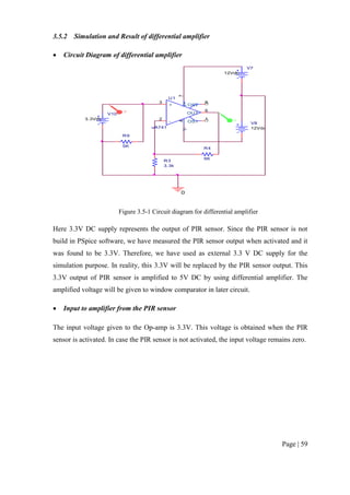 Page | 59
3.5.2 Simulation and Result of differential amplifier
 Circuit Diagram of differential amplifier
Figure 3.5-1 Circuit diagram for differential amplifier
Here 3.3V DC supply represents the output of PIR sensor. Since the PIR sensor is not
build in PSpice software, we have measured the PIR sensor output when activated and it
was found to be 3.3V. Therefore, we have used as external 3.3 V DC supply for the
simulation purpose. In reality, this 3.3V will be replaced by the PIR sensor output. This
3.3V output of PIR sensor is amplified to 5V DC by using differential amplifier. The
amplified voltage will be given to window comparator in later circuit.
 Input to amplifier from the PIR sensor
The input voltage given to the Op-amp is 3.3V. This voltage is obtained when the PIR
sensor is activated. In case the PIR sensor is not activated, the input voltage remains zero.
R9
5K
V7
12Vdc
V8
12Vdc
R3
3.3k
R4
5K
U1
uA741
+
3
-
2
V+
7
V-
4
OUT
6
OS1
1
OS2
5
0
V10
3.3Vdc V
V
 