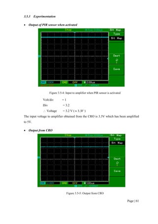 Page | 61
3.5.3 Experimentation
 Output of PIR sensor when activated
Figure 3.5-4: Input to amplifier when PIR sensor is activated
Volt/div = 1
Div = 3.2
 Voltage = 3.2 V ( V3.3 )
The input voltage to amplifier obtained from the CRO is 3.3V which has been amplified
to 5V.
 Output from CRO
Figure 3.5-5: Output from CRO
 
